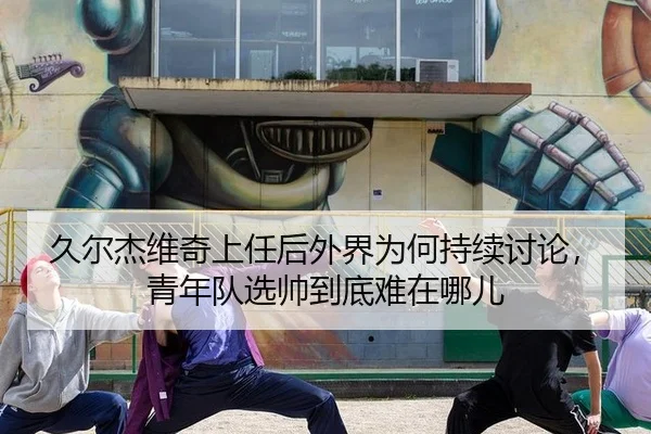 久尔杰维奇上任后外界为何持续讨论，青年队选帅到底难在哪儿
